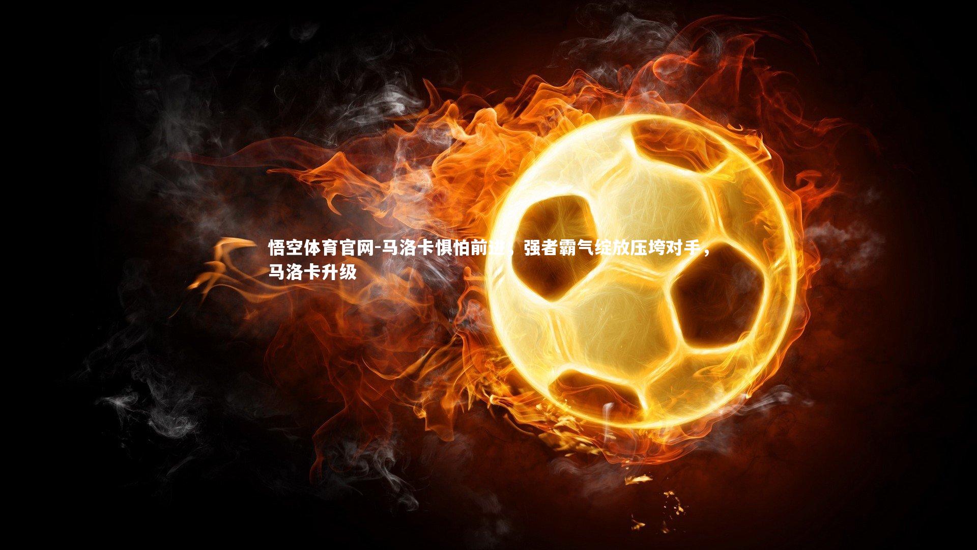 悟空体育官网-马洛卡惧怕前进，强者霸气绽放压垮对手，马洛卡升级